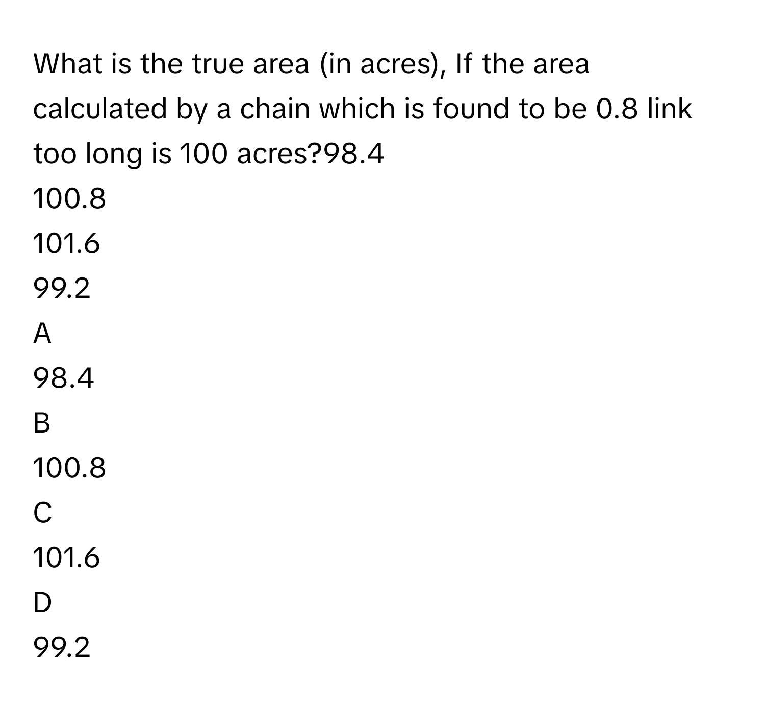 What is the true area (in acres), If the area calculated by a chain which is found to be 0.8 link too long is 100 acres?98.4     
100.8     
101.6     
99.2     

A  
98.4      


B  
100.8      


C  
101.6      


D  
99.2