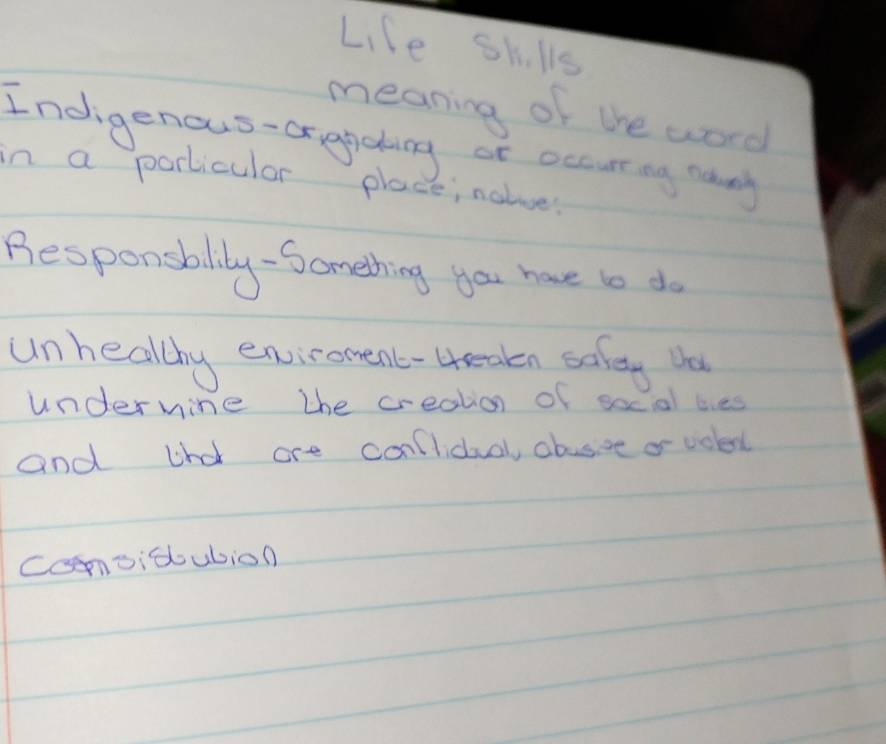 Lile sklls 
meaning of the word 
Indigenous-orapaing or occuring nany 
in a porticular place; nalue? 
Besponsblily -Something you have to do 
unhealthy enviroment-4reakn saley Va 
underwine the creation of socal bes 
and thd are conlidual, abusive or volert 
Comvitubion