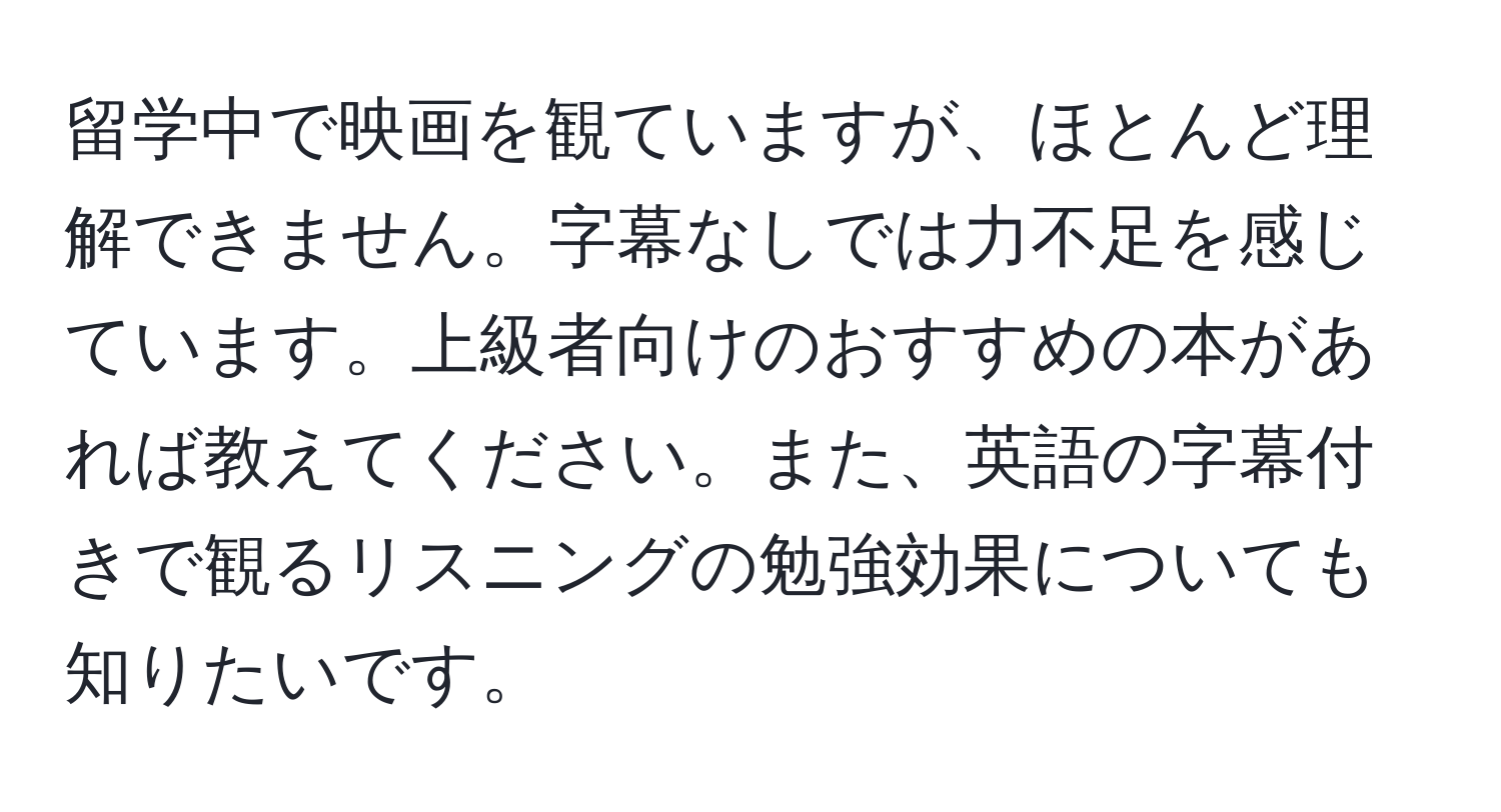 留学中で映画を観ていますが、ほとんど理解できません。字幕なしでは力不足を感じています。上級者向けのおすすめの本があれば教えてください。また、英語の字幕付きで観るリスニングの勉強効果についても知りたいです。