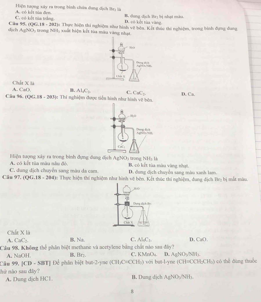 Hiện tượng xảy ra trong bình chứa dung dịch Br₂ là
A. có kết tủa đen. B. dung dịch Br₂ bị nhạt màu.
C. có kết tủa trắng. D. có kết tủa vàng.
Câu 95. (QG.18-202) b: Thực hiện thí nghiệm như hình vẽ bên. Kết thúc thí nghiệm, trong bình dựng dung
dịch AgNO_3 trong NH_3 xuất hiện kết tủa màu vàng nhạt.
Chất X là
A. CaO. B. Al_4C_3. D. Ca.
C. CaC_2.
Câu 96.(QG.18-203) : Thí nghiệm được tiến hình như hình vẽ bên.
Hiện tượng xảy ra trong bình đựng dung dịch AgNO_3 trong NH_3 là
A. có kết tủa màu nâu đỏ. B. có kết tủa màu vàng nhạt.
C. dung dịch chuyền sang màu da cam. D. dung dịch chuyển sang màu xanh lam.
Câu 97. (QG. 18-20 4): Thực hiện thí nghiệm như hình vẽ bên. Kết thúc thí nghiệm, dung dịch Br_2 bị mất màu.
Chất X là
A. CaC_2. B. Na. C. Al_4C_3. D. CaO.
Câu 98. Không thể phân biệt methane và acetylene bằng chất nào sau đây?
A. NaOH. B. Br_2 C. KMnO_4. D. AgNO_3/NH_3.
Câu 99. 1C D - SBT | Để phân biệt but-2-yne (CH_3Cequiv CCH_3) với but-l-yne (CHequiv CCH_2CH_3) có thể dùng thuốc
hử nào sau đây?
A. Dung dịch HC1. B. Dung dịch AgNO_3/NH_3.
8