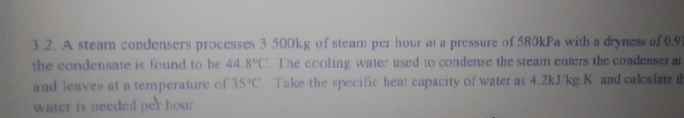 A steam condensers processes 3 500kg of steam per hour at a pressure of 580kPa with a dryness of 0.9
the condensate is found to be 44.8°C. The cooling water used to condense the steam enters the condenser at 
and leaves at a temperature of 35°C. Take the specific heat capacity of water as 4.2kJ/kg.K and calculate d 
water is needed per hour