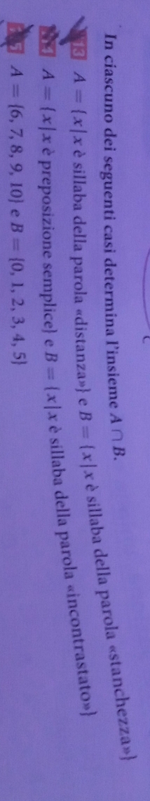 In ciascuno dei seguenti casi determina l’insieme A∩ B. 
53 A= x|x è sillaba della parola «distanza» e B= x|x è sillaba della parola «stanchezza»
A= x|x è preposizione semplice e B= x|x è sillaba della parola «incontrastato»
A= 6,7,8,9,10 e B= 0,1,2,3,4,5