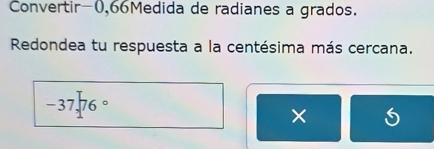 Convertir -0,66Medida de radianes a grados. 
Redondea tu respuesta a la centésima más cercana.
-37,76°
×