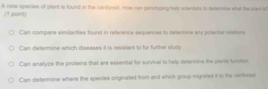 A new species of plant is found in the rainforest. How can genotyping help scientists to determine what the plant i
(1 point)
Can compare similarities found in reference sequences to determine any potential relations
Can determine which diseases it is resistant to for further study
Can analyze the proteins that are essential for survival to help determine the plants function
Can determine where the species originated from and which group migrated it to the rainforest