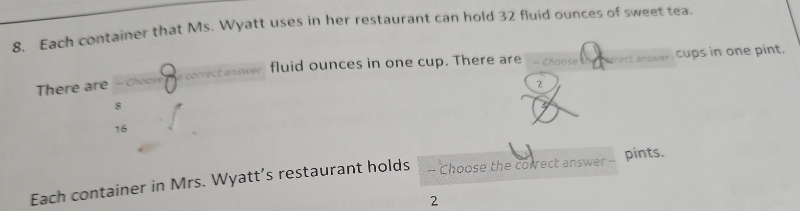 Each container that Ms. Wyatt uses in her restaurant can hold 32 fluid ounces of sweet tea.
There are - Choose e correct answer fluid ounces in one cup. There are - Choose arect answer cups in one pint.
2
8
6
16
Each container in Mrs. Wyatt’s restaurant holds -- Choose the correct answer -- pints.
2