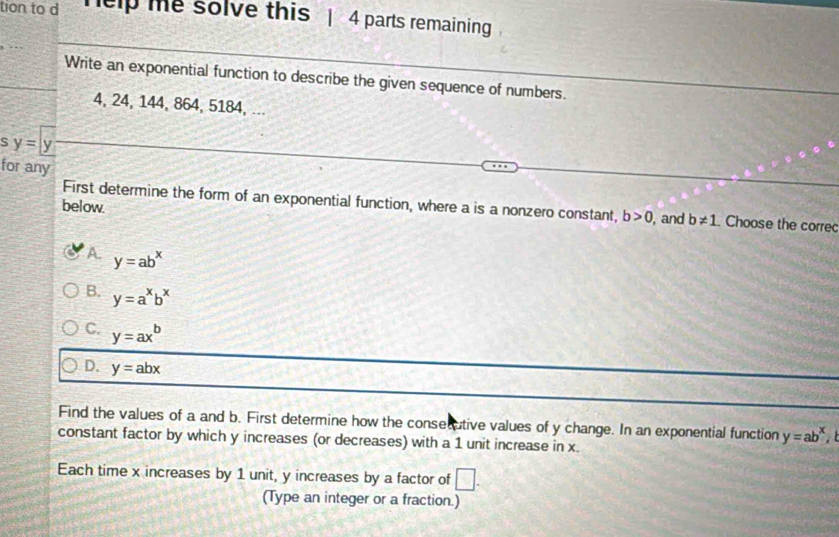 tion to d help me solve this | 4 parts remaining
Write an exponential function to describe the given sequence of numbers.
4, 24, 144, 864, 5184, ...
s y= y
for any
below.
First determine the form of an exponential function, where a is a nonzero constant, b>0 , and b!= 1. Choose the correc
A. y=ab^x
B. y=a^xb^x
C. y=ax^b
D. y=abx
Find the values of a and b. First determine how the consecutive values of y change. In an exponential function y=ab^x, b
constant factor by which y increases (or decreases) with a 1 unit increase in x.
Each time x increases by 1 unit, y increases by a factor of □. 
(Type an integer or a fraction.)