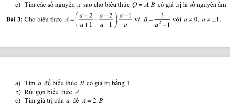 Tìm các số nguyên x sao cho biểu thức Q=A.B có giá trị là số nguyên âm 
Bài 3: Cho biểu thức A=( (a+2)/a+1 - (a-2)/a-1 ). (a+1)/a  và B= 3/a^2-1  với a!= 0, a!= ± 1. 
a) Tìm a để biểu thức B có giá trị bằng 1 
b) Rút gọn biểu thức A
c) Tìm giá trị của a đề A=2.B