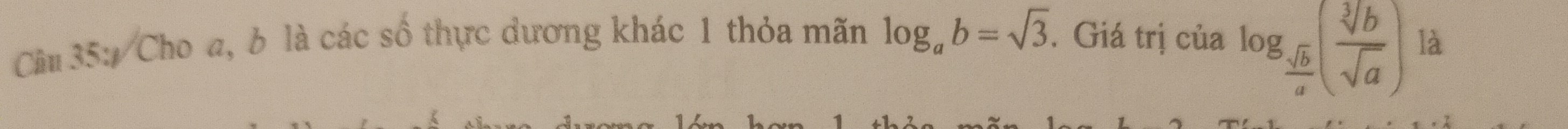 log _ sqrt(b)/a ( sqrt[3](b)/sqrt(a) )
Cầm 35: Cho a, b là các số thực dương khác 1 thỏa mãn log _ab=sqrt(3). Giá trị của là