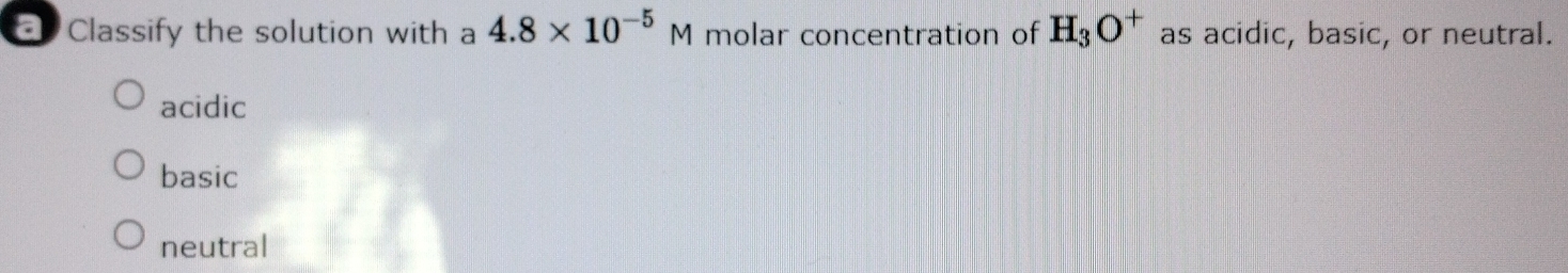 = Classify the solution with a 4.8* 10^(-5)M molar concentration of H_3O^+ as acidic, basic, or neutral.
acidic
basic
neutral