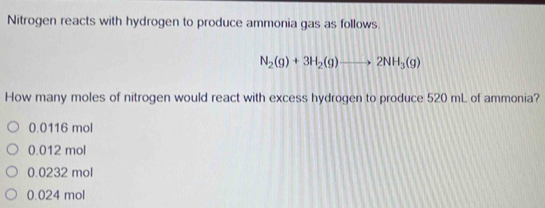 Nitrogen reacts with hydrogen to produce ammonia gas as follows.
N_2(g)+3H_2(g)to 2NH_3(g)
How many moles of nitrogen would react with excess hydrogen to produce 520 mL of ammonia?
0.0116 mol
0.012 mol
0.0232 mol
0.024 mol