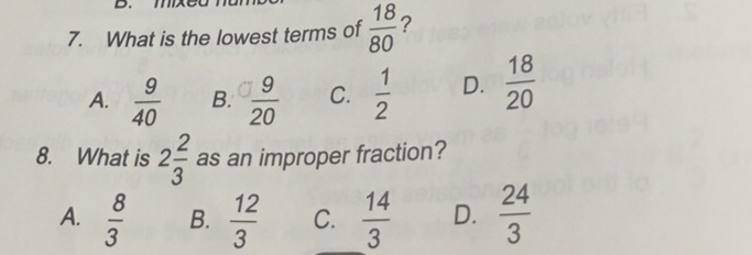 mxe
7. What is the lowest terms of  18/80  ?
A.  9/40  B.  9/20  C.  1/2  D.  18/20 
8. What is 2 2/3  as an improper fraction?
A.  8/3  B.  12/3  C.  14/3  D.  24/3 