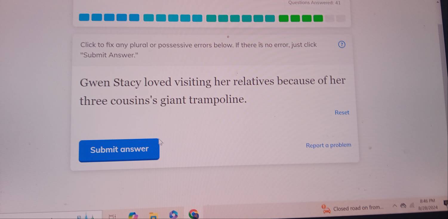 Questions Answered: 41 
Click to fix any plural or possessive errors below. If there is no error, just click 
"Submit Answer." 
Gwen Stacy loved visiting her relatives because of her 
three cousins's giant trampoline. 
Reset 
Submit answer Report a problem 
8:46 PM 
Closed road on from... 8/28/2024