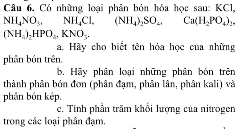 Có những loại phân bón hóa học sau: KCl,
NH_4NO_3, ,NH_4Cl, (NH_4)_2SO_4, Ca(H_2PO_4)_2,
(NH_4)_2HPO_4, KNO_3. 
a. Hãy cho biết tên hóa học của những 
phân bón trên. 
b. Hãy phân loại những phân bón trên 
thành phân bón đơn (phân đạm, phân lân, phân kali) và 
phân bón kép. 
c. Tính phần trăm khối lượng của nitrogen 
trong các loại phân đạm.