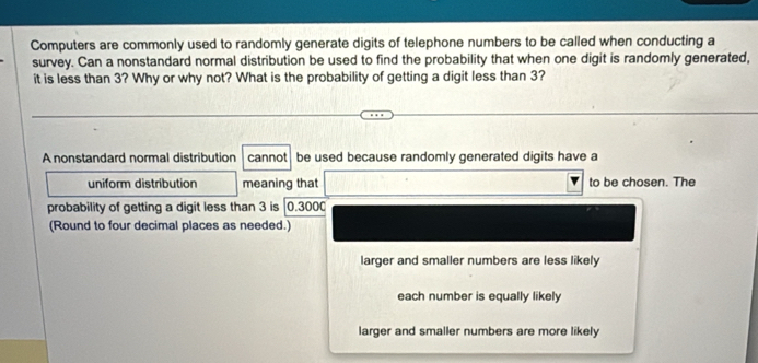 Computers are commonly used to randomly generate digits of telephone numbers to be called when conducting a
survey. Can a nonstandard normal distribution be used to find the probability that when one digit is randomly generated,
it is less than 3? Why or why not? What is the probability of getting a digit less than 3?
A nonstandard normal distribution cannot t be used because randomly generated digits have a
uniform distribution meaning that to be chosen. The
probability of getting a digit less than 3 is | 0.3000
(Round to four decimal places as needed.)
larger and smaller numbers are less likely
each number is equally likely
larger and smaller numbers are more likely