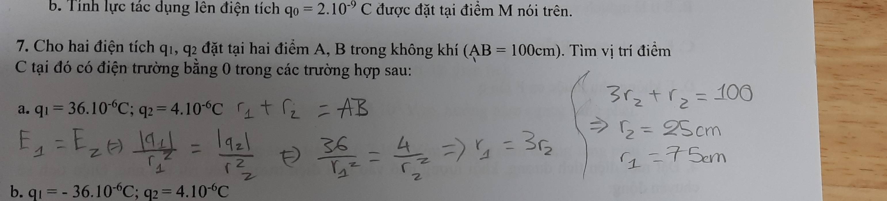 Tính lực tác dụng lên điện tích q_0=2.10^(-9)C được đặt tại điểm M nói trên. 
7. Cho hai điện tích q1, q2 đặt tại hai điểm A, B trong không khí (AB=100cm) ). Tìm vị trí điểm 
C tại đó có điện trường bằng 0 trong các trường hợp sau: 
a. q_1=36.10^(-6)C; q_2=4.10^(-6)C
b. q_1=-36.10^(-6)C; q_2=4.10^(-6)C