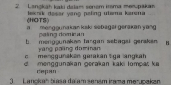 Langkah kaki dalam senam irama merupakan
teknik dasar yang paling utama karena
(HOTS)
a. menggunakan kaki sebagai gerakan yang
paling dominan
b. menggunakan tangan sebagai gerakan 8
yang paling dominan
c menggunakan gerakan tiga langkah
d. menggunakan gerakan kaki lompat ke
depan
3. Langkah biasa dalam senam irama merupakan