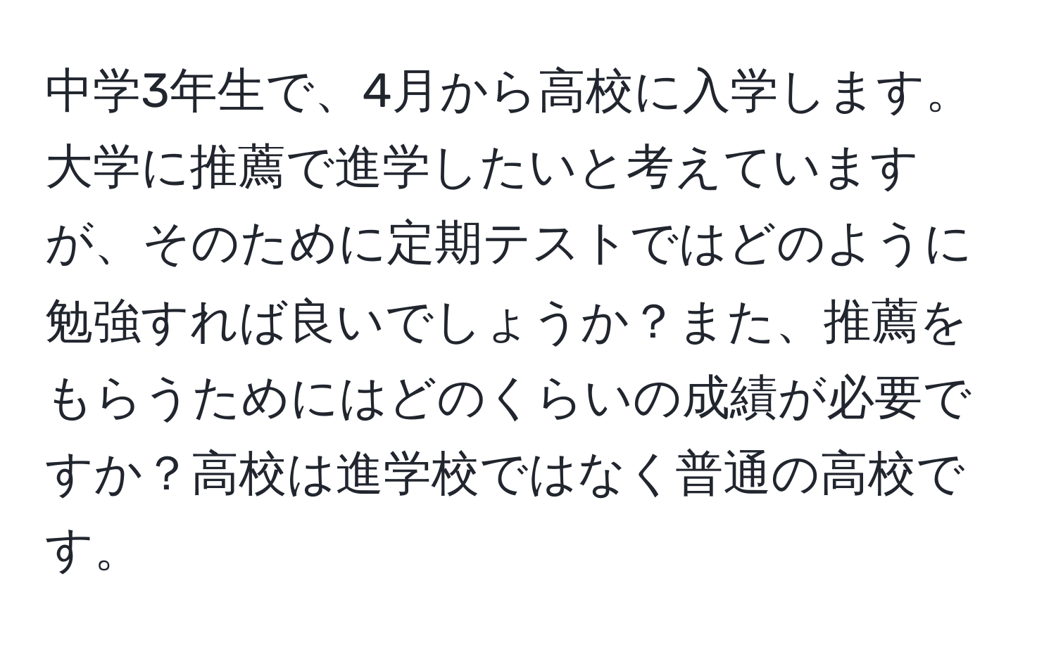 中学3年生で、4月から高校に入学します。大学に推薦で進学したいと考えていますが、そのために定期テストではどのように勉強すれば良いでしょうか？また、推薦をもらうためにはどのくらいの成績が必要ですか？高校は進学校ではなく普通の高校です。