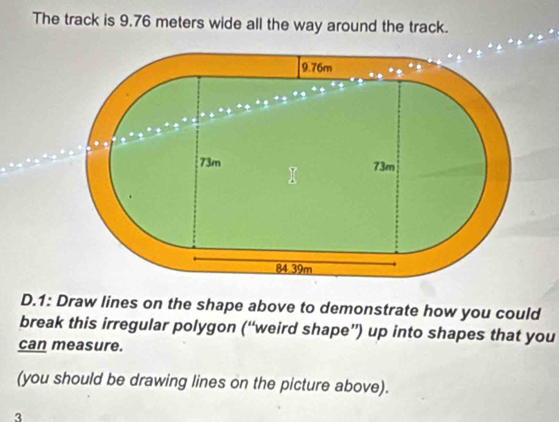 The track is 9.76 meters wide all the way around the track. 
D.1: Draw lines on the shape above to demonstrate how you could 
break this irregular polygon (“weird shape”) up into shapes that you 
can measure. 
(you should be drawing lines on the picture above). 
3