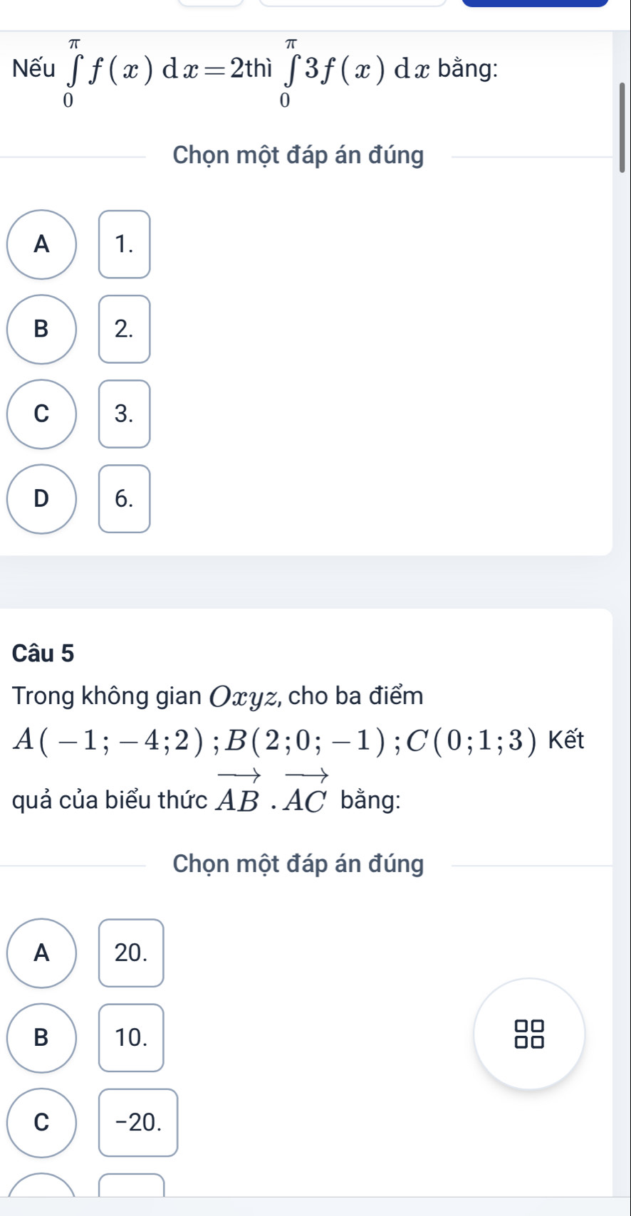 Nếu ∈tlimits _0^((π)f(x) d x=2thi∈tlimits _0^(π)3f(x) dx bằng:
Chọn một đáp án đúng
A 1.
B 2.
C 3.
D 6.
Câu 5
Trong không gian Oxyz, cho ba điểm
A(-1;-4;2); B(2;0;-1); C(0;1;3) Kết
quả của biểu thức vector AB)· vector AC bằng:
Chọn một đáp án đúng
A 20.
B 10.
C -20.