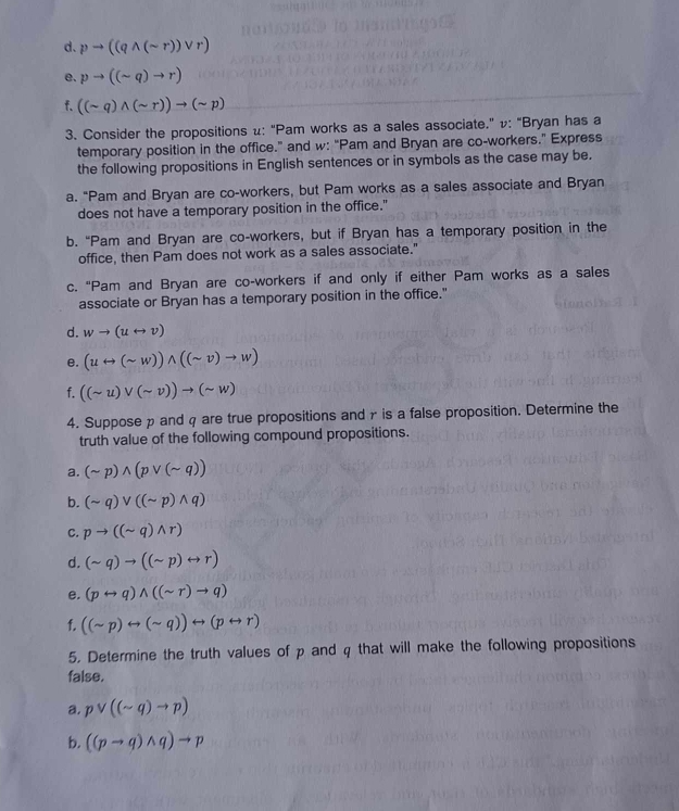 d. pto ((qwedge (sim r))vee r)
e. pto ((sim q)to r)
f. ((sim q)wedge (sim r))to (sim p)
3. Consider the propositions μ: “Pam works as a sales associate.” v: “Bryan has a
temporary position in the office.” and w: "Pam and Bryan are co-workers." Express
the following propositions in English sentences or in symbols as the case may be.
a. “Pam and Bryan are co-workers, but Pam works as a sales associate and Bryan
does not have a temporary position in the office."
b. “Pam and Bryan are co-workers, but if Bryan has a temporary position in the
office, then Pam does not work as a sales associate."
c. “Pam and Bryan are co-workers if and only if either Pam works as a sales
associate or Bryan has a temporary position in the office."
d. wto (urightarrow v)
e. (urightarrow (sim w))wedge ((sim v)to w)
f. ((sim u)vee (sim v))to (sim w)
4. Suppose p and q are true propositions and γ is a false proposition. Determine the
truth value of the following compound propositions.
a. (sim p)wedge (pvee (sim q))
b. (sim q)vee ((sim p)wedge q)
C. pto ((sim q)wedge r)
d. (sim q)to ((sim p)rightarrow r)
e. (prightarrow q)wedge ((sim r)to q)
f. ((sim p)rightarrow (sim q))rightarrow (prightarrow r)
5. Determine the truth values of p and q that will make the following propositions
false.
a. pvee ((sim q)to p)
b. ((pto q)wedge q)to p