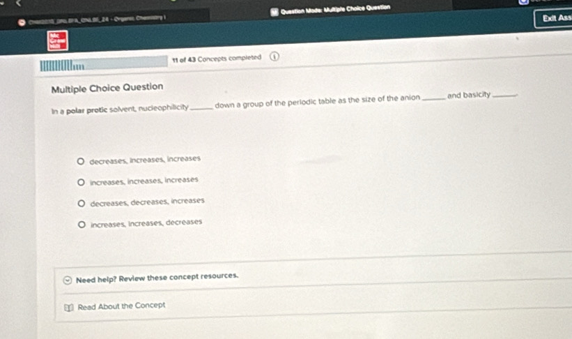Chan201S_ DNG BFA_ CNA 95, 24 - Orgarss Chanistry i Question Made: Multiple Choice Question
Exit Ass
Im 11 of 43 Concepts completed
Multiple Choice Question
In a polar protic solvent, nucleophilicity _down a group of the periodic table as the size of the anion _and basicity_
decreases, increases, increases
increases, increases, increases
decreases, decreases, increases
increases, increases, decreases
Need help? Review these concept resources.
Read About the Concept