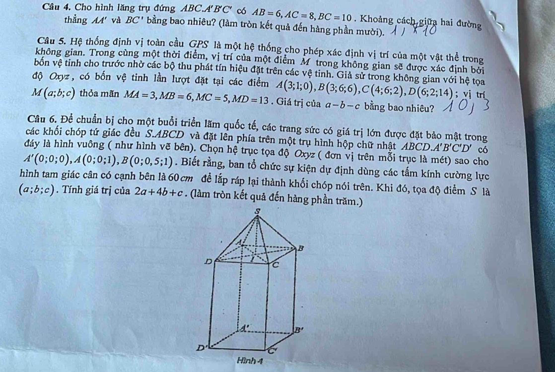 Cho hình lăng trụ đứng ABC.A' B'C' có AB=6,AC=8,BC=10. Khoảng cách giữa hai đường
thẳng AA' và BC' bằng bao nhiêu? (làm tròn kết quả đến hàng phần mười).
Câu 5. Hệ thống định vị toàn cầu GPS là một hệ thống cho phép xác định vị trí của một vật thể trong
không gian. Trong cùng một thời điểm, vị trí của một điểm M trong không gian sẽ được xác định bởi
bốn vệ tinh cho trước nhờ các bộ thu phát tín hiệu đặt trên các vệ tinh. Giả sử trong không gian với hệ tọa
độ Oxyz, có bốn vệ tinh lần lượt đặt tại các điểm A(3;1;0),B(3;6;6),C(4;6;2),D(6;2;14); vị trí
M(a;b;c) thỏa mãn MA=3,MB=6,MC=5,MD=13. Giá trị của a-b-c bằng bao nhiêu?
Câu 6. Để chuẩn bị cho một buổi triển lãm quốc tế, các trang sức có giá trị lớn được đặt bảo mật trong
các khối chóp tứ giác đều S.ABCD và đặt lên phía trên một trụ hình hộp chữ nhật ABCD.A'B'C'D' có
đdáy là hình vuông ( như hình vẽ bên). Chọn hệ trục tọa độ Oxyz ( đơn vị trên mỗi trục là mét) sao cho
A'(0;0;0),A(0;0;1),B(0;0,5;1). Biết rằng, ban tổ chức sự kiện dự định dùng các tấm kính cường lực
hình tam giác cân có cạnh bên là 60 cm đề lắp ráp lại thành khối chóp nói trên. Khi đó, tọa độ điểm S là
(a;b;c). Tính giá trị của 2a+4b+c. (làm tròn kết quả đến hàng phần trăm.)