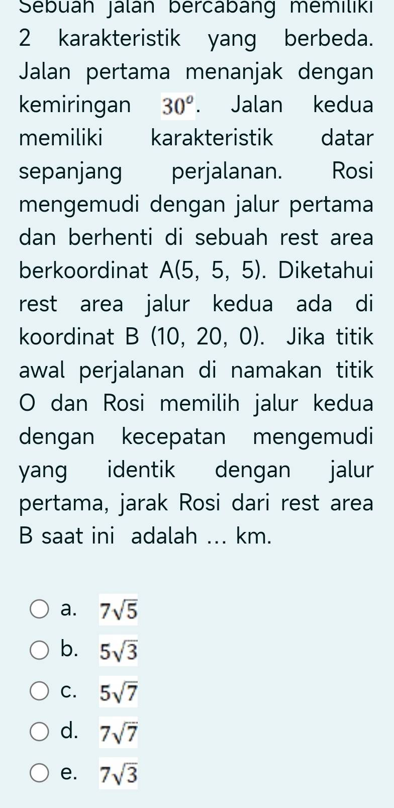 Sebuāh Jálán bercabang memiliki
2 karakteristik yang berbeda.
Jalan pertama menanjak dengan
kemiringan 30^o. Jalan kedua
memiliki karakteristik datar
sepanjang perjalanan. Rosi
mengemudi dengan jalur pertama
dan berhenti di sebuah rest area
berkoordinat A(5,5,5). Diketahui
rest area jalur kedua ada di
koordinat B(10,20,0). Jika titik
awal perjalanan di namakan titik
O dan Rosi memilih jalur kedua
dengan kecepatan mengemudi
yang identik dengan jalur
pertama, jarak Rosi dari rest area
B saat ini adalah ... km.
a. 7sqrt(5)
b. 5sqrt(3)
C. 5sqrt(7)
d. 7sqrt(7)
e. 7sqrt(3)