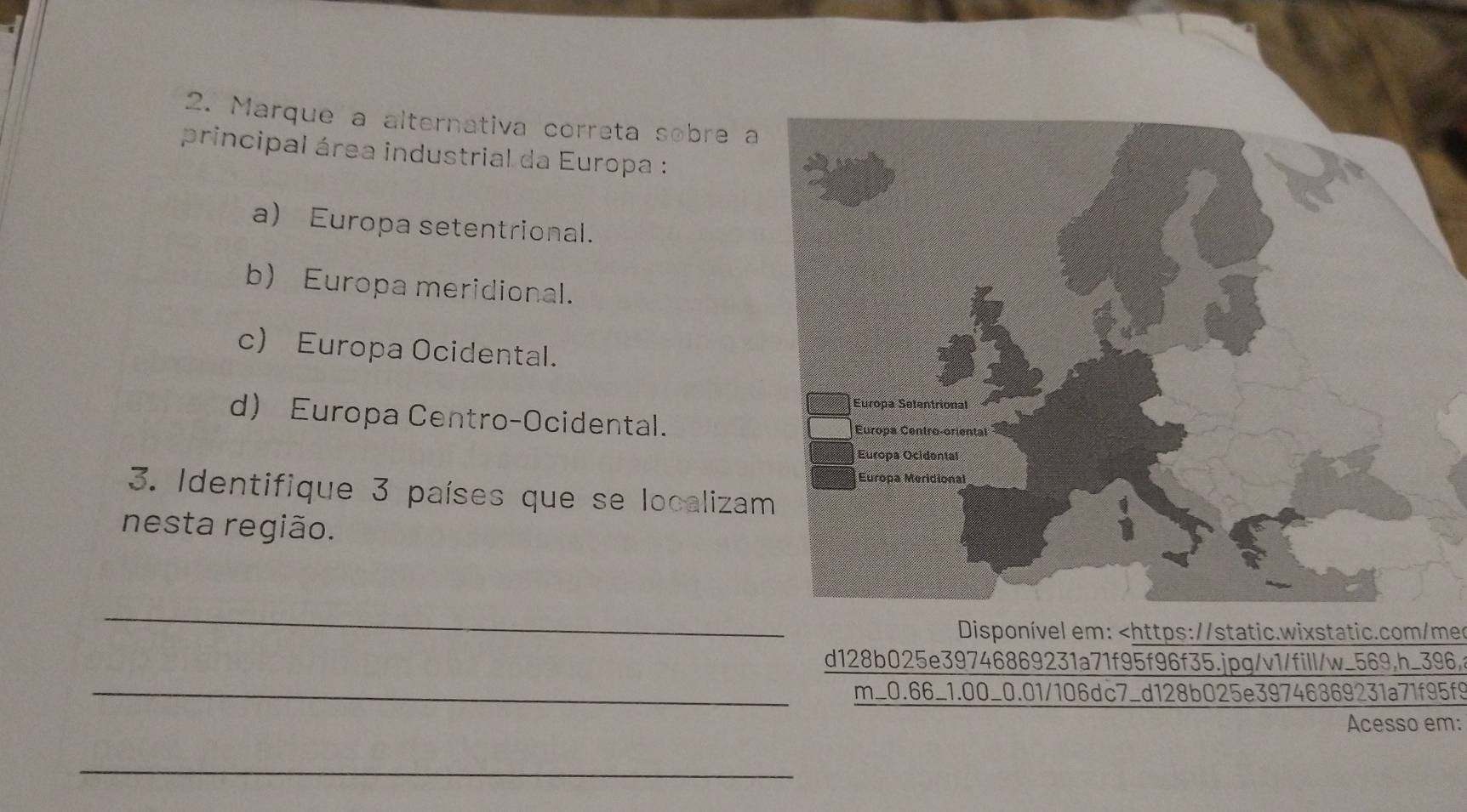 Marque a alternativa correta sobre a
principal área industrial da Europa :
a) Europa setentrional.
b) Europa meridional.
c) Europa Ocidental.
d Europa Centro-Ocidental.
3. Identifique 3 países que se localiza
nesta região.
_
Disponível em: