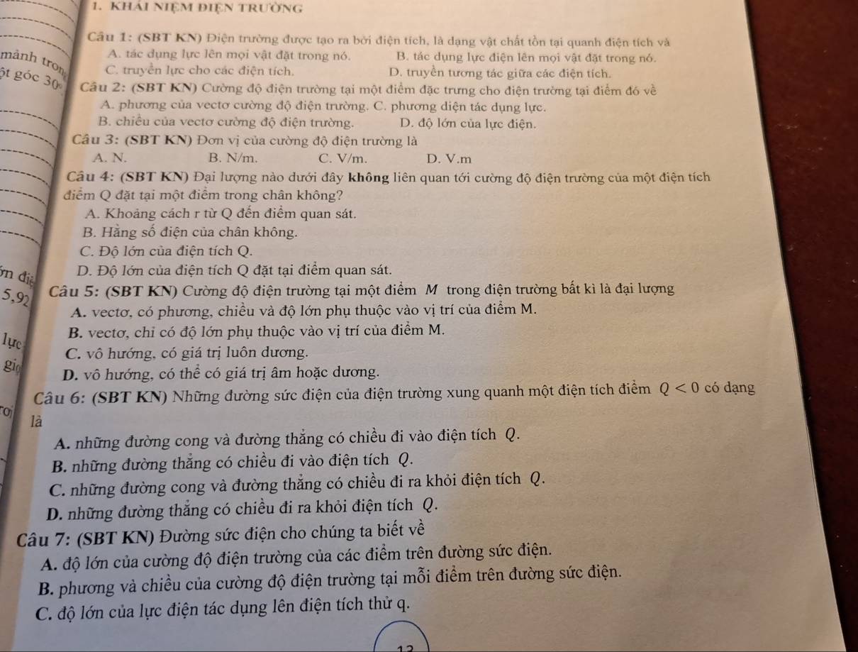 Khải NiệM điệN trường
_
_ Câu 1: (SBT KN) Điện trường được tạo ra bởi điện tích, là dạng vật chất tồn tại quanh điện tích và
A. tác dụng lực lên mọi vật đặt trong nó. B. tác dụng lực điện lên mọi vật đặt trong nó.
mành tron C. truyền lực cho các điện tích. D. truyền tương tác giữa các điện tích.
6t góc 30  Câu 2: (SBT KN) Cường độ điện trường tại một điểm đặc trưng cho điện trường tại điểm đó về
_
A. phương của vectơ cường độ điện trường. C. phương diện tác dụng lực.
_
B. chiều của vectơ cường độ điện trường. D. độ lớn của lực điện.
_
Câu 3: (SBT KN) Đơn vị của cường độ điện trường là
_
A. N. B. N/m. C. V/m. D. V.m
_
Câu 4: (SBT KN) Đại lượng nào dưới đây không liên quan tới cường độ điện trường của một điện tích
điểm Q đặt tại một điểm trong chân không?
_
A. Khoảng cách r từ Q đến điểm quan sát.
_
B. Hằng số điện của chân không.
C. Độ lớn của điện tích Q.
n điệ
D. Độ lớn của điện tích Q đặt tại điểm quan sát.
5,92
Câu 5: (SBT KN) Cường độ điện trường tại một điểm M trong điện trường bất kì là đại lượng
A. vectơ, có phương, chiều và độ lớn phụ thuộc vào vị trí của điểm M.
1ực
B. vectơ, chỉ có độ lớn phụ thuộc vào vị trí của điểm M.
C. vô hướng, có giá trị luôn dương.
gi D. vô hướng, có thể có giá trị âm hoặc dương.
Câu 6: (SBT KN) Những đường sức điện của điện trường xung quanh một điện tích điểm Q<0</tex> có dạng
ro
là
A. những đường cong và đường thắng có chiều đi vào điện tích Q.
B. những đường thắng có chiều đi vào điện tích Q.
C. những đường cong và đường thẳng có chiều đi ra khỏi điện tích Q.
D. những đường thắng có chiều đi ra khỏi điện tích Q.
Câu 7: (SBT KN) Đường sức điện cho chúng ta biết về
A. độ lớn của cường độ điện trường của các điểm trên đường sức điện.
B. phương và chiều của cường độ điện trường tại mỗi điểm trên đường sức điện.
C. độ lớn của lực điện tác dụng lên điện tích thử q.