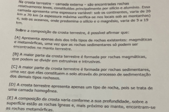 Na crosta terrestre - camada externa - são encontradas rochas
relativamente leves, constituídas principalmente por silício e alumínio. Essa
camada apresenta uma espessura variável: sob os continentes, varia de 20
km a 70 km (a espessura máxima verifica-se nos locais sob as montanhas)
e, sob os oceanos, onde predomina o silício e o magnésio, varia de 5 a 19
km,
Sobre a composição da crosta terrestre, é possível afirmar que:
[A] Apresenta apenas dois dos três tipos de rochas existentes: magmáticas
e metamórficas, uma vez que as rochas sedimentares só podem ser
encontradas no manto terrestre.
B A maior parte da crosta terrestre é formada por rochas magmáticas,
que podem se dividir em extrusivas e intrusivas.
[C] A maior parte da crosta terrestre é formada por rochas sedimentares,
uma vez que elas constituem o solo através do processo de sedimentação
dos demais tipos rochosos.
[D] A crosta terrestre apresenta apenas um tipo de rocha, pois se trata de
uma camada homogênea.
[E] A composição da crosta varia conforme a sua profundidade, sobre a
superfície estão as rochas ígneas e, mais próximo ao manto, encontram-se
as rochas metamórficas.