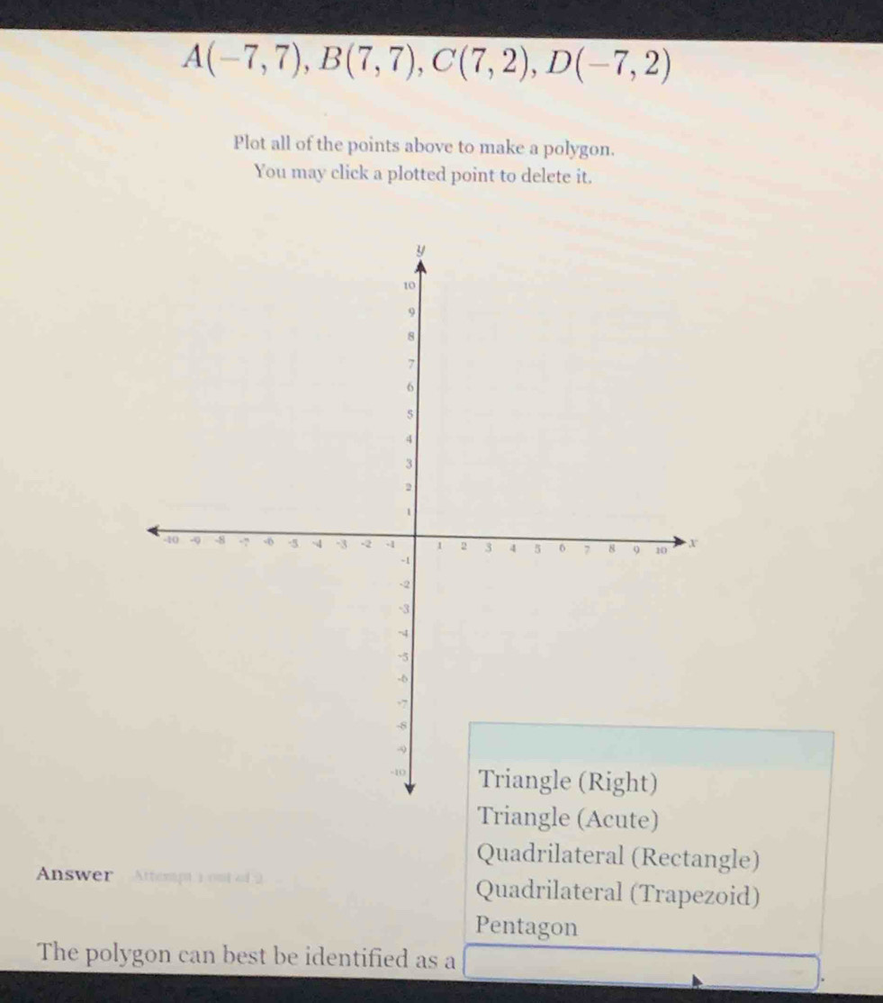 A(-7,7), B(7,7), C(7,2), D(-7,2)
Plot all of the points above to make a polygon.
You may click a plotted point to delete it.
Triangle (Acute)
Quadrilateral (Rectangle)
Answer Attempt 1 out of 2 Quadrilateral (Trapezoid)
Pentagon
The polygon can best be identified as a