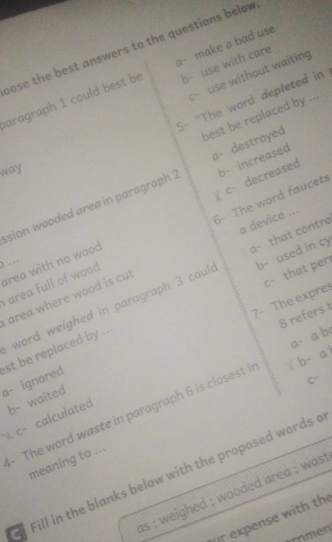 bose the best answers to the questions below
b- use with care
use without waiting
aragraph 1 could best be a-- make a bad use
C-
5- “The word depleted in
best be replaced by ...
a- destroyed
way
c- decreased
sion wooded area in paragraph 2 b- increased
a device ...
area full of wood 6- The word faucets
b- used in cy
… area with no wood
c- that per
word weighed in paragraph 3 coul a- that contro
area where wood is cu
7- The expre:
8 refers t
a- a b
a- ignored st be replaced by ...
C-
b- waited
- The word waste in paragraph 6 is closest i ×b- a 
c- calculated
meaning to ...
Fill in the blanks below with the proposed words o
as ; weighed ; wooded area ; was t
r expense with th
ornmen