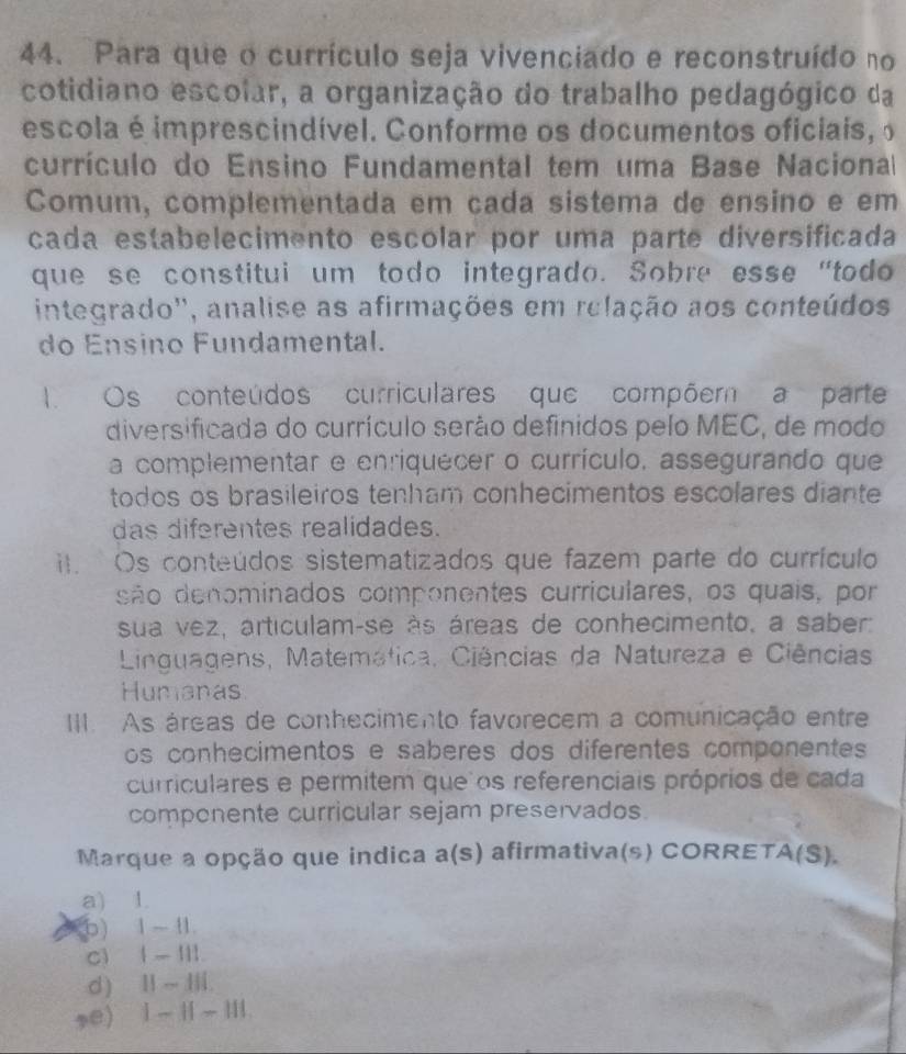 Para que o currículo seja vivenciado e reconstruído no
cotidiano escolar, a organização do trabalho pedagógico da
escola é imprescindível. Conforme os documentos oficiais, o
currículo do Ensino Fundamental tem uma Base Nacional
Comum, complementada em cada sistema de ensino e em
cada estabelecimento escolar por uma parte diversificada
que se constitui um todo integrado. Sobre esse “todo
integrado'', analise as afirmações em relação aos conteúdos
do Ensino Fundamental.
I. Os conteúdos curriculares que compõer a parte
diversificada do currículo serão definidos pelo MEC, de modo
a complementar e enriquecer o currículo, assegurando que
todos os brasileiros tenham conhecimentos escolares diante
das diferentes realidades.
il. Os conteúdos sistematizados que fazem parte do currículo
são denominados componentes curriculares, os quais, por
sua vez, articulam-se às áreas de conhecimento, a saber:
Linguagens, Matemática, Ciências da Natureza e Ciências
Humanas
III. As áreas de conhecimento favorecem a comunicação entre
os conhecimentos e saberes dos diferentes componentes
curriculares e permitem que os referenciais próprios de cada
componente curricular sejam preservados.
Marque a opção que indica a(s) afirmativa(s) CORRETA(S).
a) 1.
b) 1 ~ 11.
c) ( - 1| |.
d) II ~ IIi.
| ~ || ~ |||.