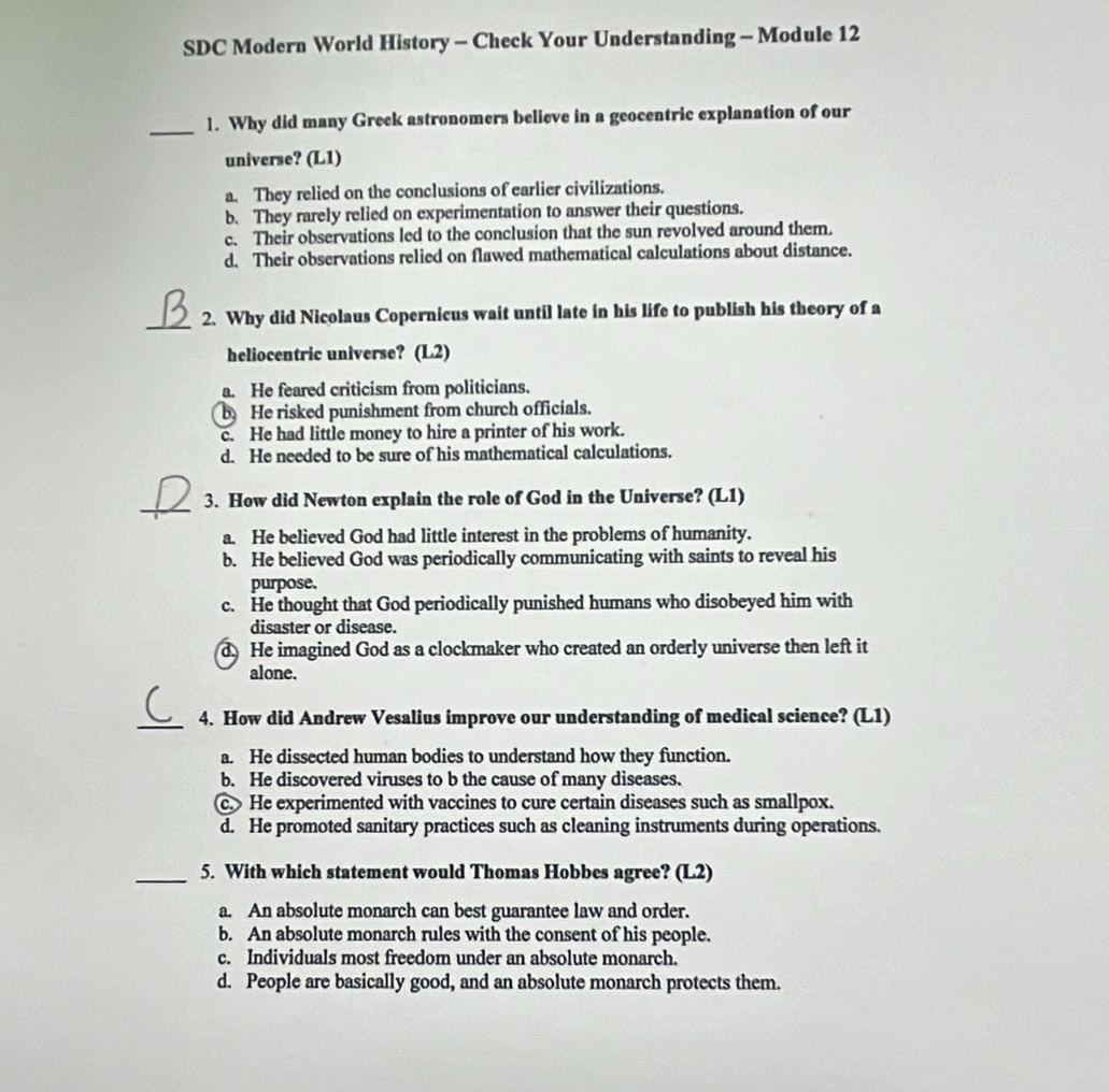 SDC Modern World History - Check Your Understanding - Module 12
_1. Why did many Greek astronomers believe in a geocentric explanation of our
universe? (L1)
a. They relied on the conclusions of earlier civilizations.
b. They rarely relied on experimentation to answer their questions.
c. Their observations led to the conclusion that the sun revolved around them.
d. Their observations relied on flawed mathematical calculations about distance.
_2. Why did Nicolaus Copernicus wait until late in his life to publish his theory of a
heliocentric universe? (L2)
a. He feared criticism from politicians.
b He risked punishment from church officials.
c. He had little money to hire a printer of his work.
d. He needed to be sure of his mathematical calculations.
_3. How did Newton explain the role of God in the Universe? (L1)
a. He believed God had little interest in the problems of humanity.
b. He believed God was periodically communicating with saints to reveal his
purpose.
c. He thought that God periodically punished humans who disobeyed him with
disaster or disease.
d. He imagined God as a clockmaker who created an orderly universe then left it
alone.
_4. How did Andrew Vesalius improve our understanding of medical science? (L1)
a. He dissected human bodies to understand how they function.
b. He discovered viruses to b the cause of many diseases.
c.He experimented with vaccines to cure certain diseases such as smallpox.
d. He promoted sanitary practices such as cleaning instruments during operations.
_5. With which statement would Thomas Hobbes agree? (L2)
a. An absolute monarch can best guarantee law and order.
b. An absolute monarch rules with the consent of his people.
c. Individuals most freedom under an absolute monarch.
d. People are basically good, and an absolute monarch protects them.