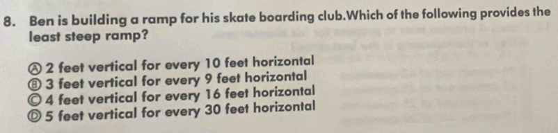 Ben is building a ramp for his skate boarding club.Which of the following provides the
least steep ramp?
Ⓐ 2 feet vertical for every 10 feet horizontal
⑧ 3 feet vertical for every 9 feet horizontal
© 4 feet vertical for every 16 feet horizontal
◎ 5 feet vertical for every 30 feet horizontal