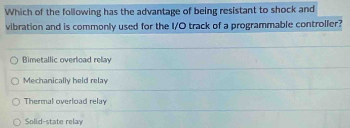 Which of the following has the advantage of being resistant to shock and
vibration and is commonly used for the I/O track of a programmable controller?
Bimetallic overload relay
Mechanically held relay
Thermal overload relay
Solid-state relay