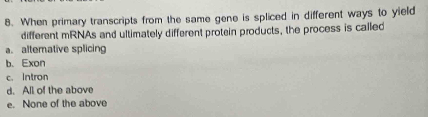 When primary transcripts from the same gene is spliced in different ways to yield
different mRNAs and ultimately different protein products, the process is called
a. alternative splicing
b、 Exon
c. Intron
d. All of the above
e. None of the above