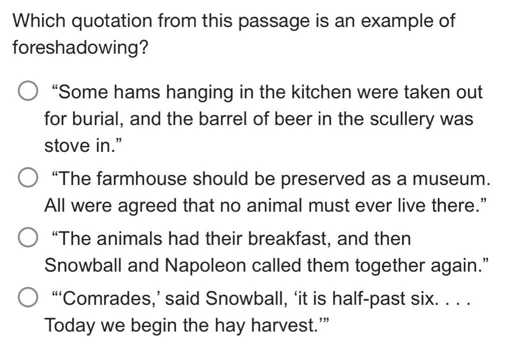 Which quotation from this passage is an example of
foreshadowing?
“Some hams hanging in the kitchen were taken out
for burial, and the barrel of beer in the scullery was
stove in.”
“The farmhouse should be preserved as a museum.
All were agreed that no animal must ever live there.”
“The animals had their breakfast, and then
Snowball and Napoleon called them together again.”
“‘Comrades,’ said Snowball, ‘it is half-past six. . . .
Today we begin the hay harvest.'”