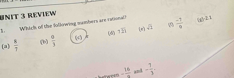 REVIEW
1. Which of the following numbers are rational?
(d) 7.overline 21 (e) sqrt(2) (f  (-7)/0  (g) -2.1
(a)  8/7  (b)  0/3  (c) π
between - 16/9  and - 7/3 .