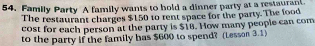 Family Party A family wants to hold a dinner party at a restaurant. 
The restaurant charges $150 to rent space for the party. The food 
cost for each person at the party is $18. How many people can com 
to the party if the family has $600 to spend? (Lesson 3.1)