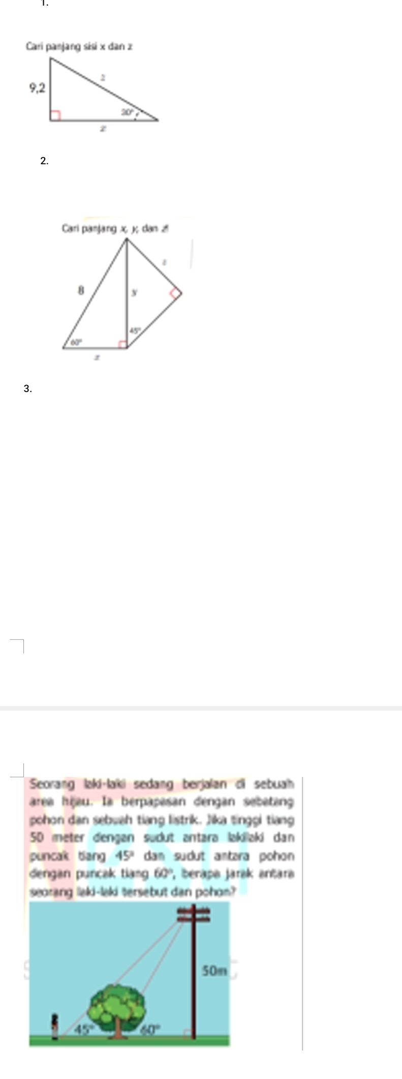 Cari panjang sisi x dan z
2.
3.
Seorang laki·laki sedang berjalan di sebuah
area hijau. Ia berpapasan dengan sebeteng
pohon dan sebuah tiang listrik. Jika tinggi tiang
50 meter dengan sudut antara lakilaki dan
puncak tiang 45° dan sudut antara pohon 
dengan puncak tiang 60° , berapa jarak antara
searang lakd-lakd tersebut dan pohon?