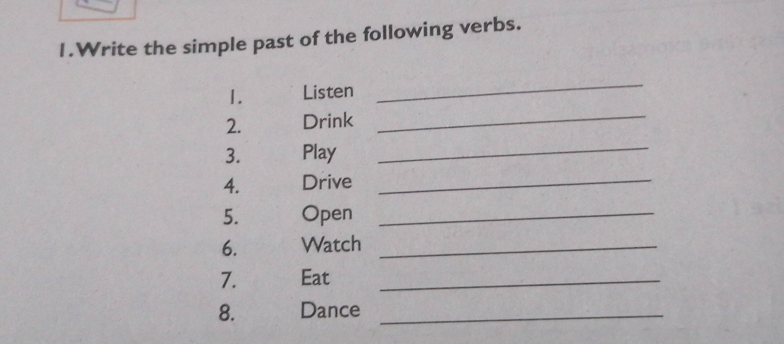 Write the simple past of the following verbs. 
_ 
1. 
Listen 
_ 
_ 
2. 
Drink 
3. Play 
4. 
Drive_ 
5. Open_ 
6. 
Watch_ 
7. Eat_ 
8. Dance_