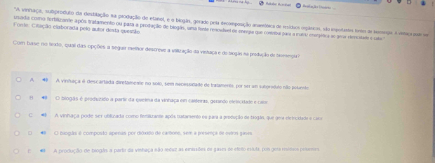 Adobe Acrobit Arafiação Unuário -==
"A vinhaça, subproduto da destilação na produção de etanol, e o biogãs, gerado pela decomposição anaeróbica de resíduos orgânicos, são importantes fontes de bioesergia. A vemaça pole se
Fonte: Cilação elaborada pelo autor desta questão. usada como ferbilizante após tratamento ou para a produção de biogãs, uma fonte renovável de energia que contribui para a matriz enerpética ao gerar eletricidade e calica
Com base no texdo, qual das opções a seguir methor descreve a utilização da vinhaça e do biogás na produção de tioeneigia
A 40 A vinhaça é descartada diretamente no solo, sem necessidade de tratamento, por ser um subprodulo não poluente
B 4 O biogás é produzido a partir da queima da vinhaça em caldeiras, gerando eletricidade e calor
C A vinhaça pode ser ubilizada como fertilizante após trafamento ou para a produção de biogás, que gera eletricidada e calor
D O biogás é composto apenas por dióxido de carbono, sem a presença de outros gases
E A produção de biogãs a partir da vinitaça não reduz as emissões de gases de efeito estuta, pois gera resíduos polaentes