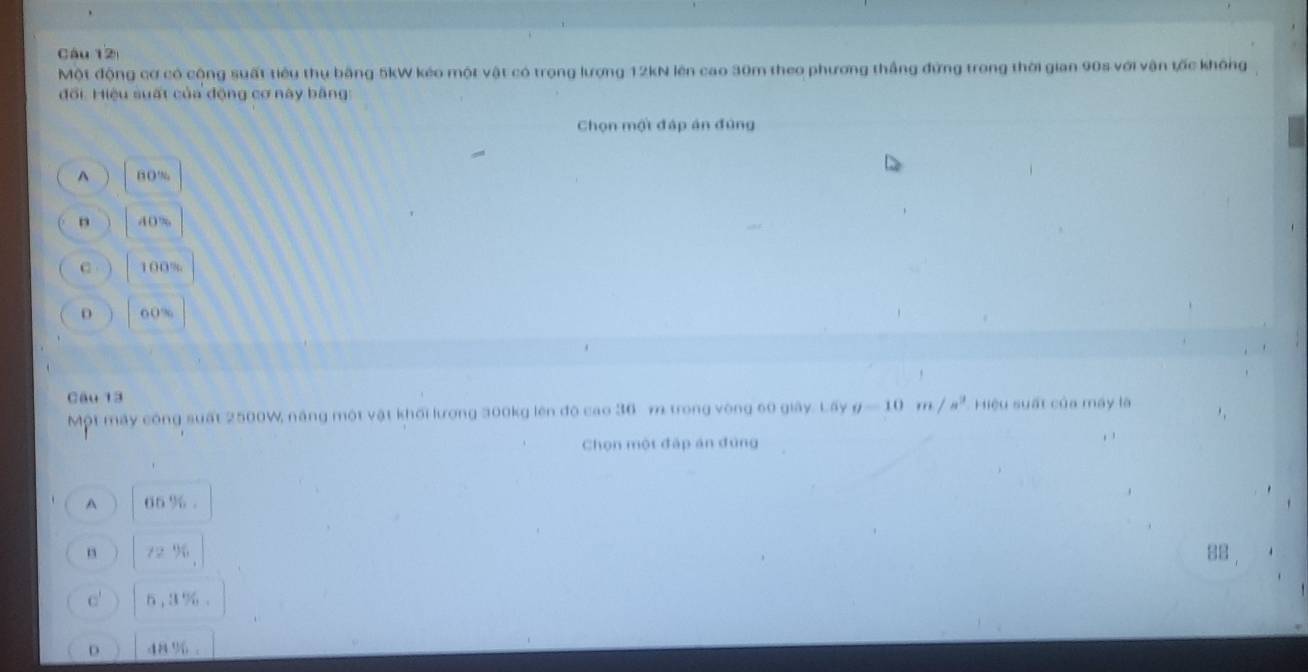 Một động cơ có cộng suất tiêu thụ bằng 5kW kéo một vật có trọng lượng 12kN lên cao 30m theo phương thắng đứng trong thời gian 90s với vận tốc không
đổi Hiệu suất của động cơ này bằng
Chọn một đập án đứng^(□ ( %
n 40 %
C 100%
D 60%
Câu 13
Một máy công suất 2500W, năng một vật khối lượng 300kg lên độ cao 36 m trong vòng 60 giây. Lấy g-10m/s^2) Hiệu suất của máy là
Chọn một đấp án đúng
A 66 %.
88
c' 6, 3 %.
D 48 %.