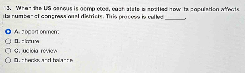 When the US census is completed, each state is notified how its population affects
its number of congressional districts. This process is called _.
A. apportionment
B. cloture
C. judicial review
D. checks and balance