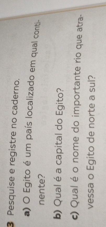 Pesquise e registre no caderno. 
a) O Egito é um país localizado em qual conti- 
nente? 
b) Qual é a capital do Egito? 
c) Qual é o nome do importante rio que atra- 
vessa o Egito de norte a sul?