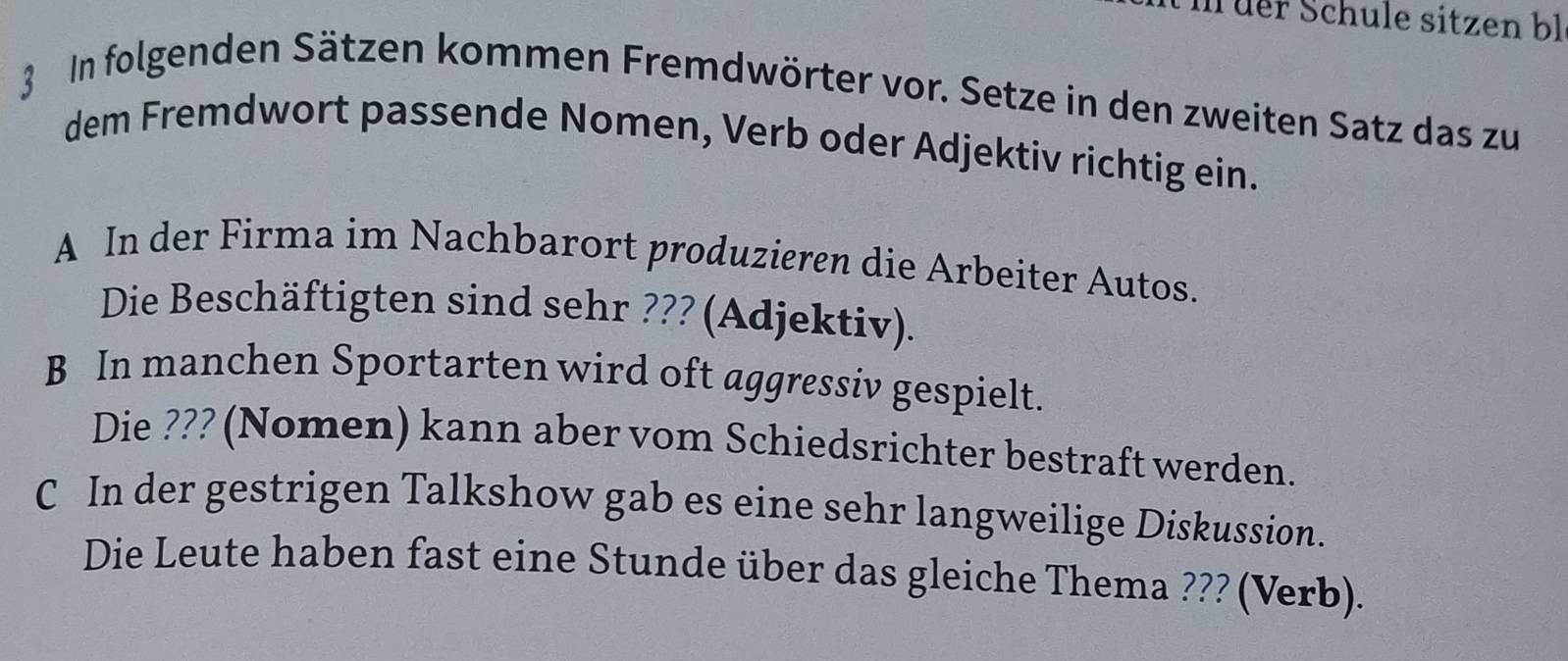 üer Schule sitzen bl 
3 In folgenden Sätzen kommen Fremdwörter vor. Setze in den zweiten Satz das zu 
dem Fremdwort passende Nomen, Verb oder Adjektiv richtig ein. 
A In der Firma im Nachbarort produzieren die Arbeiter Autos. 
Die Beschäftigten sind sehr ??? (Adjektiv). 
B In manchen Sportarten wird oft aggressiv gespielt. 
Die ??? (Nomen) kann aber vom Schiedsrichter bestraft werden. 
C In der gestrigen Talkshow gab es eine sehr langweilige Diskussion. 
Die Leute haben fast eine Stunde über das gleiche Thema ??? (Verb).