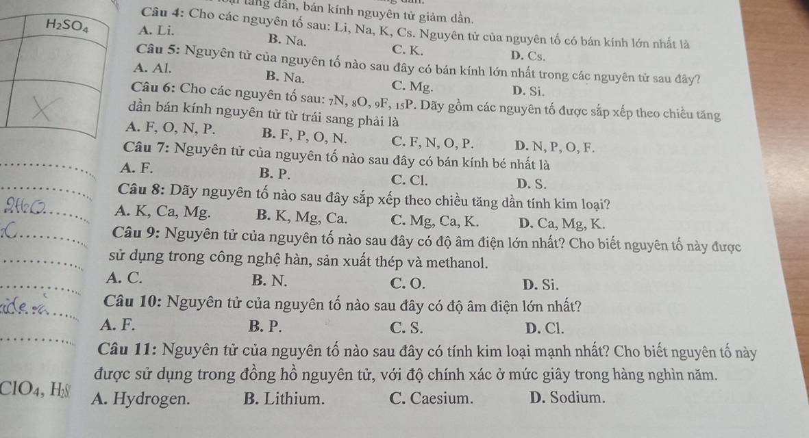 lang dân, bán kính nguyên tử giảm dần.
Câu 4: Cho các nguyên tố sau: Li, Na, K, Cs. Nguyên tử của nguyên tố có bán kính lớn nhất là
A. Li. B. Na. C. K.
D. Cs.
Câu 5: Nguyên tử của nguyên tố nào sau đây có bán kính lớn nhất trong các nguyên tử sau đây?
A. Al.
B. Na. C. Mg. D. Si.
Câu 6: Cho các nguyên tố sau: 7N, 8O, 9F, 15P. Dãy gồm các nguyên tố được sắp xếp theo chiều tăng
dần bán kính nguyên tử từ trái sang phải là
A. F, O, N, P. B. F, P, O, N. C. F, N, O, P. D. N, P, O, F.
_
Câu 7: Nguyên tử của nguyên tố nào sau đây có bán kính bé nhất là
A. F. B. P. C. Cl. D. S.
_ Câu 8: Dãy nguyên tố nào sau đây sắp xếp theo chiều tăng dần tính kim loại?
A. K, Ca, Mg. B. K, Mg, Ca. C. Mg, Ca, K. D. Ca, Mg, K.
Câu 9: Nguyên tử của nguyên tố nào sau đây có độ âm điện lớn nhất? Cho biết nguyên tố này được
sử dụng trong công nghệ hàn, sản xuất thép và methanol.
_A. C. B. N. C. O. D. Si.
Câu 10: Nguyên tử của nguyên tố nào sau đây có độ âm điện lớn nhất?
A. F. B. P. C. S. D. Cl.
Câu 11: Nguyên tử của nguyên tố nào sau đây có tính kim loại mạnh nhất? Cho biết nguyên tố này
được sử dụng trong đồng hồ nguyên tử, với độ chính xác ở mức giây trong hàng nghìn năm.
ClO4, H A. Hydrogen. B. Lithium. C. Caesium. D. Sodium.