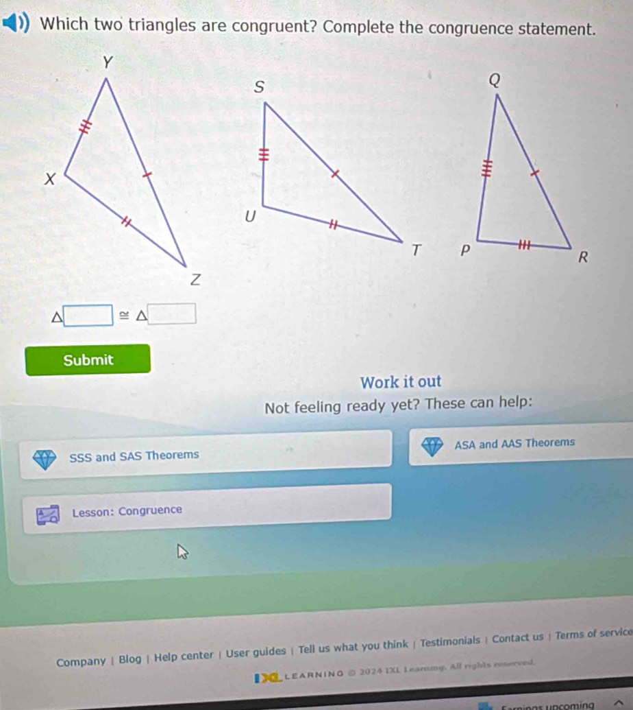 Which two triangles are congruent? Complete the congruence statement.

△ □ ≌ △ □
Submit 
Work it out 
Not feeling ready yet? These can help: 
SSS and SAS Theorems ASA and AAS Theorems 
Lesson: Congruence 
Company | Blog | Help center | User guides | Tell us what you think | Testimonials | Contact us | Terms of service 
I LEARNINO © 2024 IXL Learning. All rights reserved.