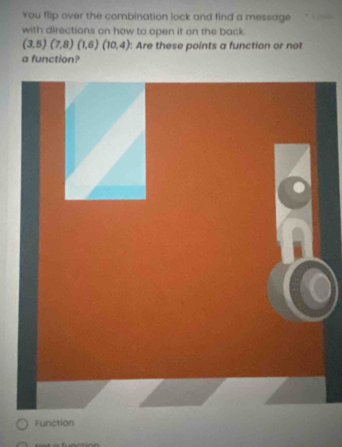 You flip over the combination lock and find a message 
with directions on how to open it on the back.
(3,5)(7,8)(1,6)(10,4) : Are these points a function or not 
a function?